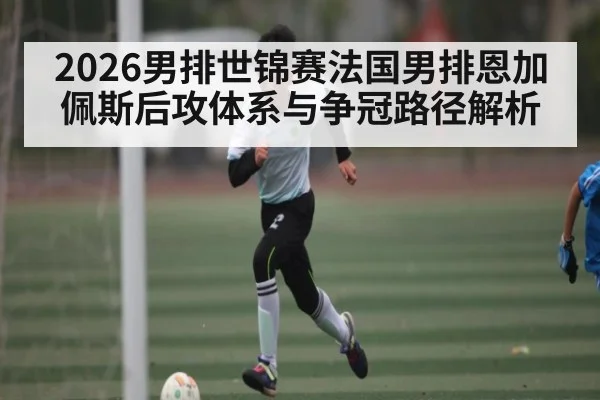 2026男排世锦赛法国男排恩加佩斯后攻体系与争冠路径解析