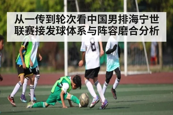 从一传到轮次看中国男排海宁世联赛接发球体系与阵容磨合分析（kaiyun）