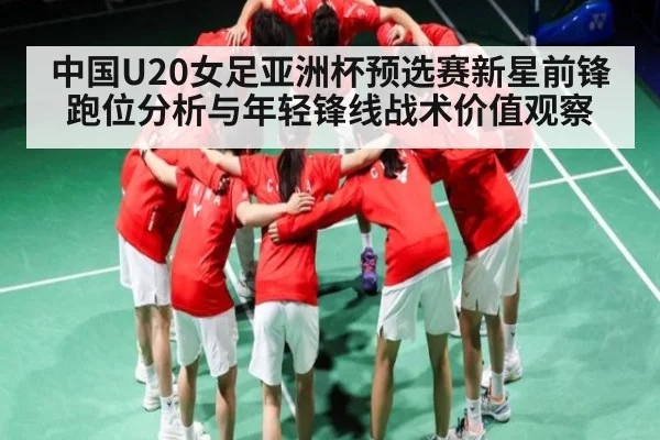 中国U20女足亚洲杯预选赛新星前锋跑位分析与年轻锋线战术价值观察 - kaiyun